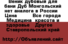 Веник дубовый для бани Дуб Монгольский нет аналога в России › Цена ­ 120 - Все города Медицина, красота и здоровье » Другое   . Ставропольский край